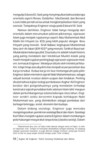 58 Asghar Ali Engineer: Potret Seorang Intelektual dan Aktivis
mengutipEdwardD.Saidyang menyimpulkanbahwabeberapa
orientalis seperti Renan, Goldziher, MacDonald, dan Bernard
Lewistidak pernah serius untuk mengkompilasikan Islam yang
esensial. Tampaknya Engineer setuju pada Edward W. Said.
Namun demikian, Engineer tidak hanya mengutip dari
orientalis dalam merumuskan pikiran-pikirannya, sejarawan
Islam juga menjadi rujukannya seperti Abu Muhammad Abd
Malik bin Hisyam (w. 833) yang lebih populer dengan Ibnu
Hisyam yang menulis Sirah Nabawi, begitupula Muhammad
ibnu Jarir At-labari (839-923)90
yang menulis Tarikh al-Rusul wal-
Mulûk dalam beberapa jilid. Dua buku ini adalah telaah historis
yang paling mendalam dari Intelektual Muslim klasik yang
masih menjadi rujukanpenting bagi sejarawan-sejarawan mod-
ern, termasuk Engineer. Meskipun ditulis oleh intelektual Mus-
lim, tetapi tetap asas obyektivitas menjadi acuan penulisan dua
karya tersebut. Kedua karya ini ikut memengaruhi pola pikir
Engineerdalammemotret sejarahNabiMuhammadsaw.sebagai
sebuah bentuk revolusi dalam ucapan dan tindakan. Penting
dicatat bahwa kajian teologi pembebasan Asghar Ali Engineer
berakar dari pengetahuannya yang mendalam terhadap
konstruksi sejarah peradaban baik sebelum Islam lahir maupun
dalam perkembangannya selama beberapa ratus tahun. Engi-
neer sendiri selalu bercermin kepada kehidupan Nabi
Muhammad saw. yang disimbolkan sebagai pembebas dari
berbagai belenggu, sosial, ekonomi dan budaya.
Dalam bidang sosiologi, Engineer juga mencoba
mengintegrasikan pemikiransosiologiBarat danIslam.Sosiologi
Karl Marx menjadirujukan utama Engineer dalammembangun
pola hubungan masyarakat tanpa kelas (classless society). Dalam
90
Muhammad ibnu Jarir al-Tabari lebih dikenal dengan nama al-Tabari. Ia lahir
di Tabaristan, Iran. Tempat ini kemudian dinisbahkan menjadi namanya. Di samping
sebagai sejarawan kawakan, ia juga dikenal sebagai mufassir yang juga menulis
tafsir al-Qur’an yang sangat terkenal dengan judul Tafsir al-labary.
 