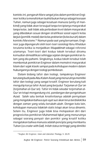 Asghar Ali Engineer: Potret Seorang Intelektual dan Aktivis 59
konteks ini, pengaruh Marx sangat jelas dalam pemikiran Engi-
neer ketika iamenafsirkan tauhid bukan hanya sebagaikeesaan
Tuhan, namun juga sebagai kesatuan manusia (unity of man-
kind) yang tidak akan terwujud tanpa terciptanya masyarakat
tanpa kelas. Jadi tidak ada perbedaan level dalam masyarakat
yang dibedakan sesuai dengan stratifikasi sosial seperti kelas
borjuis (pemilik modal) dankelas proletarian (kelasburuh) dalam
konteks Marxisme.91
Namun pada saat yang bersamaan, Engi-
neer juga dipengaruhi oleh teori-teori sosiologi Ibnu Khaldun
terutama ketika ia menjadikan Muqaddimah sebagai referensi
utamanya. Teori-teori dari kedua tokoh tersebut diramu
kemudian dimodifikasi sehingga sejalan dengan pemikiran Is-
lam yang dia pahami. Singkatnya, kedua tokoh tersebut telah
membentuk pemikiran Engineer dalam memotret masyarakat
Islam dari sejak klasik sampai pada kehidupan modern dalam
hubungannya dengan teologi pembebasan.
Dalam bidang tafsir dan teologi, tampaknya Engineer
berutang budipadaAbuKalamAzadyang menurutnyamemiliki
tafsir dan teologi yang sangat kreatif. Engineer berulang kali
mengutip karya tafsir Azad yang berjudul Tarjuman al-Qur’an
(terjemahan al-Qur’an). Tafsir ini tidak sekadar terjemahan al-
Qur’an tetapi mengandung visi, pandangan dan pengetahuan
Azad. Salah satu bentuk kreativitasnya adalah pernyataan
yang mengatakanbahwaayat-ayat suci akan terus berdialektika
dengan zaman yang selalu berubah-ubah. Dengan kata lain,
kehidupan manusia tidaklah statis tetapi akan terus dinamis.
Selain itu, Engineer juga tidak bisa melepaskan diri dari
progresivitas pemikiran Muhammad Iqbal yang menurutnya
sebagai seorang penyair dan pemikir yang kreatif ketika
mengatakan bahwa manusia adalah pencipta yang membantu
Tuhan (co-creator with God). Inilah status tertinggi yang dimiliki
91
Asghar Ali Engineer, Islam and Liberation Theology, h. 28-29.
 