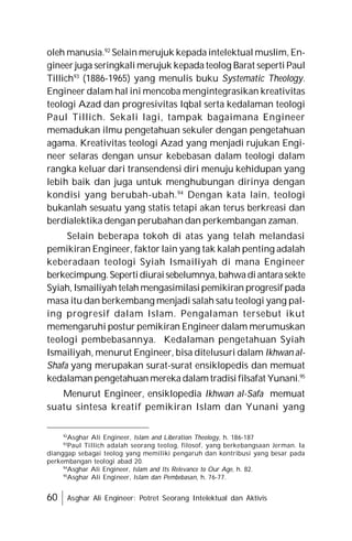 60 Asghar Ali Engineer: Potret Seorang Intelektual dan Aktivis
oleh manusia.92
Selain merujuk kepada intelektual muslim, En-
gineer juga seringkali merujuk kepada teolog Barat seperti Paul
Tillich93
(1886-1965) yang menulis buku Systematic Theology.
Engineer dalam hal ini mencoba mengintegrasikan kreativitas
teologi Azad dan progresivitas Iqbal serta kedalaman teologi
Paul Tillich. Sekali lagi, tampak bagaimana Engineer
memadukan ilmu pengetahuan sekuler dengan pengetahuan
agama. Kreativitas teologi Azad yang menjadi rujukan Engi-
neer selaras dengan unsur kebebasan dalam teologi dalam
rangka keluar dari transendensi diri menuju kehidupan yang
lebih baik dan juga untuk menghubungan dirinya dengan
kondisi yang berubah-ubah.94
Dengan kata lain, teologi
bukanlah sesuatu yang statis tetapi akan terus berkreasi dan
berdialektika dengan perubahan dan perkembangan zaman.
Selain beberapa tokoh di atas yang telah melandasi
pemikiran Engineer, faktor lain yang tak kalah penting adalah
keberadaan teologi Syiah Ismailiyah di mana Engineer
berkecimpung.Sepertidiuraisebelumnya,bahwadiantarasekte
Syiah, Ismailiyah telah mengasimilasipemikiran progresif pada
masa itu dan berkembang menjadi salah satu teologi yang pal-
ing progresif dalam Islam. Pengalaman tersebut ikut
memengaruhi postur pemikiran Engineer dalam merumuskan
teologi pembebasannya. Kedalaman pengetahuan Syiah
Ismailiyah, menurut Engineer, bisa ditelusuri dalam Ikhwan al-
Shafa yang merupakan surat-surat ensiklopedis dan memuat
kedalaman pengetahuan mereka dalam tradisi filsafat Yunani.95
Menurut Engineer, ensiklopedia Ikhwan al-Safa memuat
suatu sintesa kreatif pemikiran Islam dan Yunani yang
92
Asghar Ali Engineer, Islam and Liberation Theology, h. 186-187
93
Paul Tillich adalah seorang teolog, filosof, yang berkebangsaan Jerman. Ia
dianggap sebagai teolog yang memiliki pengaruh dan kontribusi yang besar pada
perkembangan teologi abad 20.
94
Asghar Ali Engineer, Islam and Its Relevance to Our Age, h. 82.
95
Asghar Ali Engineer, Islam dan Pembebasan, h. 76-77.
 