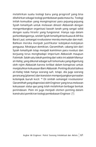 Asghar Ali Engineer: Potret Seorang Intelektual dan Aktivis 61
melahirkan suatu teologi baru yang progresif yang bisa
ditafsirkan sebagai teologi pembebasan pada masa itu. Teologi
inilah kemudian yang menginspirasi para pejuang-pejuang
Syiah Ismailiyah untuk melawan dinasti Abbasiah dengan
mengembangkan organisasi bawah tanah yang sangat solid
dengan suatu hirarki yang fungsional. Hanya saja dalam
perkembangannya, setelah Syiah Ismailiyah berkuasa di Afrika
Barat Laut, semangat revolusioner mereka memudar dan mati.
Bahkan mereka menjadi justifikator kebijakan-kebijakan
penguasa. Meskipun demikian, Qaramithah, cabang lain dari
Syiah Ismailiyah tetap menjadi komitmen para revolusi dan
berjuang terus menghadapi imperium Abbasiah maupun
Fatimiah. Salah satutokoh penting dari sekte ini adalah Mansur
al-Hallaj, yang dikenal sebagai sufi terkemuka yang digantung
oleh rejim Abbasiah karena terlibat dalam konspirasi untuk
menjatuhkan kekuasaan Bani Abbasiah. Penting dicatat bahwa
al-Hallaj tidak hanya seorang sufi, tetapi, dia juga seorang
perancang (planner) dan konsisten memperjuangkanpersoalan
kelompok buruh kecil. 96
Di sinilah semangat revolusioner
Qaramithahyang diapresiasi oleh Engineer yang terus melawan
kekuasaan status quo yang telah melahirkan berbagai bentuk
penindasan. Poin ini juga menjadi elemen penting dalam
konstruksi pemikiran teologi pembebasan Engineer. [*]
 