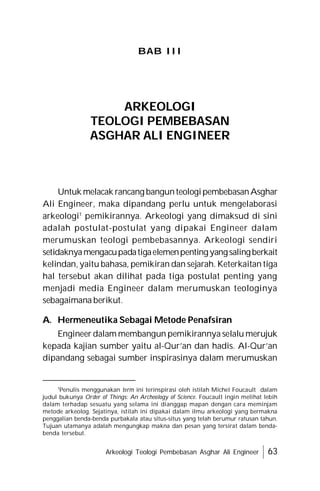 Arkeologi Teologi Pembebasan Asghar Ali Engineer 63
BAB III
Untuk melacak rancang bangunteologipembebasanAsghar
Ali Engineer, maka dipandang perlu untuk mengelaborasi
arkeologi1
pemikirannya. Arkeologi yang dimaksud di sini
adalah postulat-postulat yang dipakai Engineer dalam
merumuskan teologi pembebasannya. Arkeologi sendiri
setidaknyamengacupadatigaelemenpentingyangsalingberkait
kelindan, yaitu bahasa, pemikiran dan sejarah. Keterkaitan tiga
hal tersebut akan dilihat pada tiga postulat penting yang
menjadi media Engineer dalam merumuskan teologinya
sebagaimana berikut.
A. Hermeneutika Sebagai Metode Penafsiran
Engineer dalam membangun pemikirannya selalu merujuk
kepada kajian sumber yaitu al-Qur’an dan hadis. Al-Qur’an
dipandang sebagai sumber inspirasinya dalam merumuskan
ARKEOLOGI
TEOLOGI PEMBEBASAN
ASGHAR ALI ENGINEER
1
Penulis menggunakan term ini terinspirasi oleh istilah Michel Foucault dalam
judul bukunya Order of Things: An Archeology of Science. Foucault ingin melihat lebih
dalam terhadap sesuatu yang selama ini dianggap mapan dengan cara meminjam
metode arkeolog. Sejatinya, istilah ini dipakai dalam ilmu arkeologi yang bermakna
penggalian benda-benda purbakala atau situs-situs yang telah berumur ratusan tahun.
Tujuan utamanya adalah mengungkap makna dan pesan yang tersirat dalam benda-
benda tersebut.
 