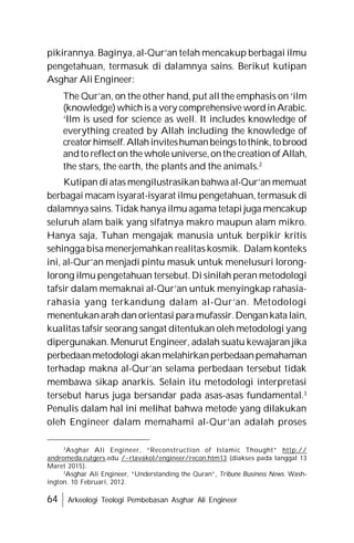 64 Arkeologi Teologi Pembebasan Asghar Ali Engineer
pikirannya. Baginya, al-Qur’an telah mencakup berbagai ilmu
pengetahuan, termasuk di dalamnya sains. Berikut kutipan
Asghar Ali Engineer:
The Qur’an, on the other hand, put all the emphasis on ‘ilm
(knowledge)whichis a very comprehensive wordinArabic.
‘Ilm is used for science as well. It includes knowledge of
everything created by Allah including the knowledge of
creatorhimself.Allahinviteshumanbeingstothink,tobrood
andto reflect on the whole universe,onthecreation of Allah,
the stars, the earth, the plants and the animals.2
Kutipan di atas mengilustrasikan bahwa al-Qur’an memuat
berbagai macam isyarat-isyarat ilmu pengetahuan, termasuk di
dalamnya sains. Tidak hanya ilmu agama tetapi juga mencakup
seluruh alam baik yang sifatnya makro maupun alam mikro.
Hanya saja, Tuhan mengajak manusia untuk berpikir kritis
sehingga bisa menerjemahkan realitas kosmik. Dalam konteks
ini, al-Qur’an menjadi pintu masuk untuk menelusuri lorong-
lorong ilmu pengetahuan tersebut. Di sinilah peran metodologi
tafsir dalam memaknai al-Qur’an untuk menyingkap rahasia-
rahasia yang terkandung dalam al-Qur’an. Metodologi
menentukanarah dan orientasi paramufassir.Dengankata lain,
kualitas tafsir seorang sangat ditentukan oleh metodologi yang
dipergunakan. Menurut Engineer, adalah suatu kewajaran jika
perbedaanmetodologi akanmelahirkanperbedaanpemahaman
terhadap makna al-Qur’an selama perbedaan tersebut tidak
membawa sikap anarkis. Selain itu metodologi interpretasi
tersebut harus juga bersandar pada asas-asas fundamental.3
Penulis dalam hal ini melihat bahwa metode yang dilakukan
oleh Engineer dalam memahami al-Qur’an adalah proses
2
Asghar Ali Engineer, “Reconstruction of Islamic Thought” http://
andromeda.rutgers.edu /~rtavakol/engineer/recon.htm13 (diakses pada tanggal 13
Maret 2015).
3
Asghar Ali Engineer, “Understanding the Quran”, Tribune Business News. Wash-
ington. 10 Februari, 2012.
 
