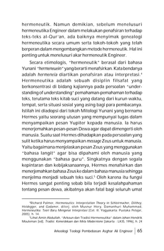 Arkeologi Teologi Pembebasan Asghar Ali Engineer 65
hermeneutik. Namun demikian, sebelum menelusuri
hermeneutika Engineer dalam melakukan penafsiran terhadap
teks-teks al-Qur’an, ada baiknya menyimak genealogi
hermeneutika secara umum serta tokoh-tokoh yang telah
berperan dalam mengembangkan metode hermeneutik. Hal ini
penting untuk menelusuri akar hermeneutik Engineer.
Secara etimologis, “hermeneutik” berasal dari bahasa
Yunani “hermeneuein” yang berartimenafsirkan. Katabendanya
adalah hermeneia diartikan penafsiran atau interpretasi.4
Hermeneutika adalah sebuah disiplin filsafat yang
berkonsentrasi di bidang kajiannya pada persoalan “under-
standing ofunderstanding”pemahaman-pemahaman terhadap
teks, terutama teks kitab suci yang datang dari kurun waktu,
tempat, serta situasi sosial yang asing bagi para pembacanya.
Istilah ini diadopsi dari tokoh Mitologi Yunani yang bernama
Hermes yaitu seorang utusan yang mempunyai tugas dalam
menyampaikan pesan Yupiter kepada manusia. la harus
menerjemahkan pesan-pesan Dewa agar dapat dimengerti oleh
manusia. Suatu saat Hermes dihadapkan pada persoalan yang
sulit ketika harus menyampaikan message Zeus untuk manusia.
Yaitu bagaimana menjelaskan pesan Zeus yang menggunakan
“bahasa langit” agar bisa dipahami oleh manusia yang
menggunakan “bahasa guru”. Singkatnya dengan segala
kepintaran dan kebijaksanaannya, Hermes menafsirkan dan
menerjemahkanbahasaZeuskedalambahasamanusiasehingga
menjelma menjadi sebuah teks suci.5
Oleh karena itu fungsi
Hermes sangat penting sebab bila terjadi kesalahpahaman
tentang pesan dewa, akibatnya akan fatal bagi seluruh umat
4
Richard Palmer, Hermeneutics: Interpretation Theory in Schleirmacher, Dilthey,
Heidegger, and Gadamer, diterj. oleh Musnur Hery, Damanhuri Muhammad,
Hermeneutika: Teori Baru Mengenai Interpretasi (Cet. II; Yogyakarta: Pustaka Pelajar,
2005), h. 14.
5
Lihat Amin Abdullah, “Arkoun dan Tradisi Hermeneutika” dalam Johan Hendrik
Mouleman [ed]. Tradisi. Kemerdekaan dan Meta Modernisme [Jakarta : LKIS, 1996], h. 24
 