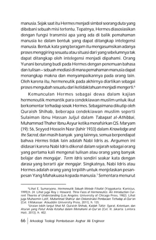 66 Arkeologi Teologi Pembebasan Asghar Ali Engineer
manusia.Sejak saatituHermesmenjadisimbolseorangdutayang
dibebani sebuah misi tertentu. Tepatnya, Hermes diasosiasikan
dengan fungsi transmisi apa yang ada di balik pemahaman
manusia ke dalam bentuk yang dapat ditangkap intelegensi
manusia.Bentuk katayang beragamitumengasumsikanadanya
prosesmenggiring sesuatuatausituasidariyang sebelumnyatak
dapat ditangkap oleh intelegensi menjadi dipahami. Orang
Yunani berutang budi pada Hermes dengan penemuan bahasa
dantulisan–sebuahmediasidimanapemahamanmanusiadapat
menangkap makna dan menyampaikannya pada orang lain.
Oleh karena itu, hermeneutik pada akhirnya diartikan sebagai
prosesmengubahsesuatudariketidaktahuanmenjadimengerti.6
Kemunculan Hermes sebagai dewa dalam kajian
hermeneutik memantik para cendekiawan muslim untuk ikut
berkomentar terhadapsosok Hermes.Sebagaimanadikutip oleh
Quraish Shihab, beberapa cendekiawan muslim seperti
Sulaiman ibnu Hassan Juljul dalam Tabaqaat al-Athibbai,
MuhammadThaherIbnuAsyurketikamenafsirkanQS.Maryam
(19): 56, Seyyed Hossein Nasr (lahir 1933) dalam Knowledge and
the Sacred, dan masih banyak yang lainnya, semua berpendapat
bahwa Hermes tidak lain adalah Nabi Idris as. Argumen ini
didasari karena Nabi Idris dikenal dalam sejarah sebagai orang
yang pertama kali mengenal tulisan atau orang yang banyak
belajar dan mengajar. Term Idris sendiri seakar kata dengan
darasa yang berarti ajar mengajar. Singkatnya, Nabi Idris atau
Hermes adalah orang yang terpilih untuk menjelaskan pesan-
pesan Yang Mahakuasa kepada manusia.7
Sementara menurut
6
Lihat E. Sumaryono, Hermeneutik Sebuah Metode Filsafat (Yogyakarta: Kanisius,
1999),h. 24. Lihat juga Roy J. Howard, Three Faces of Hermeneutics: An Introduction Cur-
rent Theories of Understanding (Los Angeles: University of Chicago Press, 1982). Lihat
juga Muhaemin Latif, Muhammad Shahrur dan Dekonstruksi Pembacaan Terhadap al-Qur’an
(Cet. I;Makassar: Alauddin University Press, 2011), h. 135.
7
Uraian lebih lanjut lihat M. Quraish Shihab, Kaidah Tafsir: Syarat, Ketentuan, dan
Aturan yang Patut Anda Ketahui dalam Memahami al-Qur’an (Cet. II; Jakarta: Lentera
Hati, 2013), h. 402.
 