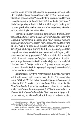 Arkeologi Teologi Pembebasan Asghar Ali Engineer 67
legenda yang beredar di kalangan pesantren pekerjaan Nabi
Idris adalah sebagai tukang tenun. Jika profesi tukang tenun
dikaitkan dengan mitos Yunani tentang peran dewa Hermes,
ternyata mempunyai korelasi positif. Kata kerja “memintal”
padanannya dalam bahasa latin adalah tegere, sedangkan
produknya disebut textus atau text, memang merupakan isu
sentral dalam kajian hermeneutika.8
Hermeneutika,olehsementarapenulisArab,diterjemahkan
dengan kata Ilmu at-Ta’wil atau at-Ta’wiliyah, dan ada juga yang
langsung menamainya dengan Ilmu Tafsir, karena memang
secara umum fungsinya adalah menjelaskan maksud teks yang
diteliti. Agaknya penamaan dengan Ilmu at-Ta’wil atau at-
Ta’wiliyah lebih tepat karena titik berat uraiannya adalah
pengalihan makna satu kata/susunan ke maknalain yang lebih
tepat menurut sang penakwil.9
Dalam konteks ini, menarik
untuk dicermati pengakuan Engineer, sebagaimana diuraikan
sebelumnya, bahwa sejak kecil ia sudah diajarkan Ilmu at-Ta’wil
oleh ayahnya.10
Dengan kata lain, Engineer sudah mengenal
hermeneutikasejak kecil,terlepasapakahyangdimaksudadalah
hermeneutika atau tafsir.
Di dunia Barat (Kristen), hermeneutika digunakan pertama
kalidi kalangan sebagiancendekiawanKristen Protestan sekitar
tahun 1654 M. Mereka tidak puas dengan penafsiran gereja
terhadap teks Perjanjian Lama dan Baru. Tidak heran jika The
New Encyclopedia Britannica menjelaskan bahwa hermeneutika
adalah the study of the general principle of Biblical interpretation to
discover the truths and values of the Bible (suatu prinsip-prinsip
umum tentang penafsiran Bibel untuk mencari kebenaran dan
8
Lihat Kamaruddin Hidayat, Tragedi Raja Midas : Moralitas Agama dan Krisis
Modernisme (Jakarta : Paramadina, 1998), h. 118
9
Lihat M. Quraish Shihab, Kaidah Tafsir, h. 402.
10
Lihat Asghar Ali Engineer, “What I Believe” http://andromeda.rutgers.edu /
~rtavakol/engineer/recon.htm13 (diakses pada tanggal 14 Maret 2015).
 