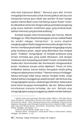 68 Arkeologi Teologi Pembebasan Asghar Ali Engineer
nilai-nilai kebenaran Bibel).11
Menurut para ahli, Kristen
mengadopsi hermeneutika untuk mereka jadikan alat atau seni
interpretasi karena para tokoh dan pemikir Kristen hampir
sepakat bahwa Bibel secara harfiahnya bukan Kalam Tuhan.
Itu dibuktikan antaralaindenganadanya perbedaanpengarang
yang secara otomatis melahirkan gaya yang berbeda-beda,
bahkan informasi yang bertolak belakang.12
Kembali kepada relasi hermeneutika dan Hermes, Martin
Heidegger(w.1976),filosofberkebangsaanJerman,melihatfilsafat
itu sendiri sebagai ‘interpretasi’. Ia secara eksplisit
menghubungkan filsafat sebagaihermeneutikadenganHermes.
Hermes‘membawapesantakdir;hermenueinmengungkapsesuatu
yang membawa pesan, sejauh yang diberitakan bisa menjadi
pesan. Tindakan ‘mengungkap’ ini menjadi penjelasan yang
tertata terhadap apa yang sudah dikatakan. Jadi dengan
menelusuriakar katapaling awaldalamYunani,orisinalitaskata
modern dari‘hermeneutika’ dan ‘hermeneutis’ mengasumsikan
proses ‘membawa sesuatu untuk dipahami’. Proses ini tentu
melibatkan bahasa, karena bahasa merupakan media paling
sempurna dalamproses tersebut.13
Namun menurut Heidegger,
bahasa berfungsi tidak hanya sebatas menjadi media, tetapi
hakikat bahasa sesungguhnya adalah berpikir dan berkata atau
mengungkapkansesuatu, sebab dengan demikian, bahasa akan
benar-benar berupaya menampakkan ‘das sein’. Bahasa adalah
keterbukaan manusia terhadap ‘das sein’. Berkata atau
mengungkapkanyang sesungguhnya adalah memberitahukan,
11
Definisi yang sama juga dapat ditemukan dalam Webster’s Third New Interna-
tional Dictionary sebagaimana dikutip oleh Palmer yang mengatakan bahwa
hermeneutika adalah “studi tentang prinsip-prinsip metodologis interpretasi dan
eksplanasi, khususnya studi tentang prinsip-prinsip umum interpretasi Bibel”. Uraian
lebih lanjut lihat Richard Palmer, Hermeneutics: Interpretation Theory in Schleirmacher,
Dilthey, Heidegger, and Gadamer, h. 4.
12
Lihat M. Quraish Shihab, Kaidah Tafsir, h. 404.
13
Richard Palmer, Hermeneutics: Interpretation Theory in Schleirmacher, Dilthey,
Heidegger, and Gadamer, h. 162.
 