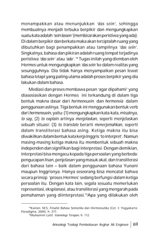 Arkeologi Teologi Pembebasan Asghar Ali Engineer 69
menampakkan atau menunjukkan ‘das sein’, sehingga
membuatnya menjadi terbuka berpikir dan mengungkapkan
suatukataadalah‘seinlassen’(membicarakanperistiwayangada).
Didalamberpikirdanberkatamakaakanterciptalahruang yang
dibutuhkan bagi penampakkan atau tampilnya ‘das sein’.
Singkatnya, bahasa dan pikiranadalahruang tempat terjadinya
peristiwa ‘das sein’ atau ‘ada’. 14
Tugas inilah yang diemban oleh
Hermes untuk mengungkapkan ‘das sein’ ke dalamrealitasyang
sesungguhnya. Dia tidak hanya menyampaikan pesan lewat
bahasatetapiyang paling utama adalah proses berpikiryang dia
lakukan dalam bahasa.
Mediasi dan proses membawa pesan ‘agar dipahami’ yang
diasosiasikan dengan Hermes ini terkandung di dalam tiga
bentuk makna dasar dari hermeneuein dan hermeneia dalam
penggunaanaslinya. Tiga bentuk ini menggunakanbentuk verb
darihermeneuein,yaitu:(1)mengungkapkankata-kata,misalnya,
to say, (2) to explain artinya menjelaskan, seperti menjelaskan
sebuah situasi: (3) to translate berarti menerjemahkan, seperti
dalam transliterasi bahasa asing. Ketiga makna itu bisa
diwakilkandalambentukkatakerjaInggris‘tointerpret’.Namun
masing-masing ketiga makna itu membentuk sebuah makna
independen dan signifikan bagi interpretasi. Dengan demikian,
interpretasi bisa mengacu kepada tiga persoalan yang berbeda:
pengucapanlisan, penjelasan yang masuk akal, dantransliterasi
dari bahasa lain – baik dalam penggunaan bahasa Yunani
maupun Inggrisnya. Hanya seseorang bisa mencatat bahwa
secara prinsip ‘proses Hermes’ sedang berfungsi dalam ketiga
persoalan itu. Dengan kata lain, segala sesuatu memerlukan
representasi, eksplanasi, atau transliterasi yang mengarah pada
pemahaman yang diinterpretasi.15
Apa yang dilakukan oleh
14
Kaelan. M.S, Filsafat Bahasa Semiotika dan Hermeneutika (Cet. I; Yogyakarta:
Paradigma, 2009), h. 277.
15
Muhaemin Latif, Islamologi Terapan, h. 112.
 