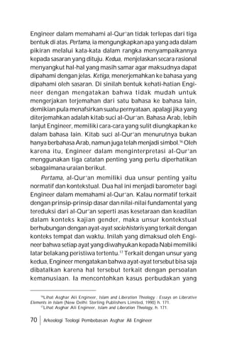 70 Arkeologi Teologi Pembebasan Asghar Ali Engineer
Engineer dalam memahami al-Qur’an tidak terlepas dari tiga
bentuk di atas. Pertama, ia mengungkapkanapa yang ada dalam
pikiran melalui kata-kata dalam rangka menyampaikannya
kepada sasaran yang dituju. Kedua, menjelaskansecara rasional
menyangkut hal-hal yang masih samar agar maksudnya dapat
dipahami dengan jelas. Ketiga, menerjemahkan ke bahasa yang
dipahami oleh sasaran. Di sinilah bentuk kehati-hatian Engi-
neer dengan mengatakan bahwa tidak mudah untuk
mengerjakan terjemahan dari satu bahasa ke bahasa lain,
demikian pula menafsirkansuatu pernyataan, apalagi jika yang
diterjemahkan adalah kitab suci al-Qur’an. Bahasa Arab, lebih
lanjut Engineer, memiliki cara-cara yang sulit diungkapkan ke
dalam bahasa lain. Kitab suci al-Qur’an menurutnya bukan
hanya berbahasaArab,namun jugatelah menjadi simbol.16
Oleh
karena itu, Engineer dalam menginterpretasi al-Qur’an
menggunakan tiga catatan penting yang perlu diperhatikan
sebagaimana uraian berikut.
Pertama, al-Qur’an memiliki dua unsur penting yaitu
normatif dan kontekstual. Dua hal ini menjadi barometer bagi
Engineer dalam memahami al-Qur’an. Kalau normatif terkait
dengan prinsip-prinsip dasar dan nilai-nilai fundamental yang
tereduksi dari al-Qur’an seperti asas kesetaraan dan keadilan
dalam konteks kajian gender, maka unsur kontekstual
berhubungandenganayat-ayatsociohistoris yang terkait dengan
konteks tempat dan waktu. Inilah yang dimaksud oleh Engi-
neerbahwasetiap ayat yang diwahyukankepadaNabimemiliki
latar belakang peristiwa tertentu.17
Terkait dengan unsur yang
kedua,Engineermengatakan bahwa ayat-ayat tersebut bisa saja
dibatalkan karena hal tersebut terkait dengan persoalan
kemanusiaan. Ia mencontohkan kasus perbudakan yang
16
Lihat Asghar Ali Engineer, Islam and Liberation Theology : Essays on Liberative
Elements in Islam (New Delhi: Sterling Publishers Limited, 1990) h. 171.
17
Lihat Asghar Ali Engineer, Islam and Liberation Theology, h. 171.
 