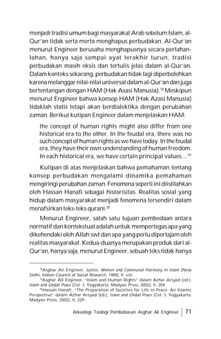 Arkeologi Teologi Pembebasan Asghar Ali Engineer 71
menjadi tradisi umum bagi masyarakat Arab sebelum Islam, al-
Qur’an tidak serta merta menghapus perbudakan. Al-Qur’an
menurut Engineer berusaha menghapusnya secara perlahan-
lahan, hanya saja sampai ayat terakhir turun, tradisi
perbudakan masih eksis dan tertulis jelas dalam al-Qur’an.
Dalam konteks sekarang, perbudakan tidak lagi diperbolehkan
karenamelanggar nilai-nilaiuniversaldalamal-Qur’an danjuga
bertentangan dengan HAM (Hak Asasi Manusia).18
Meskipun
menurut Engineer bahwa konsep HAM (Hak Azasi Manusia)
tidaklah statis tetapi akan berdialektika dengan perubahan
zaman. Berikut kutipan Engineer dalam menjelaskan HAM:
the concept of human rights might also differ from one
historical era to the other. In the feudal era, there was no
suchconcept ofhumanrightsaswe havetoday. Inthefeudal
era, they have their own understanding of human freedom.
In each historical era, we have certain principal values…19
Kutipan di atas menjelaskan bahwa pemahaman tentang
konsep perbudakan mengalami dinamika pemahaman
mengiringiperubahan zaman.Fenomena sepertiinidiistilahkan
oleh Hassan Hanafi sebagai historisitas. Realitas sosial yang
hidup dalam masyarakat menjadi fenomena tersendiri dalam
menafsirkan teks-teks qurani.20
Menurut Engineer, salah satu tujuan pembedaan antara
normatif dan kontekstual adalah untuk mempertegas apa yang
dikehendaki oleh Allah swt danapa yang perludipertajam oleh
realitas masyarakat. Kedua-duanya merupakan produk dari al-
Qur’an, hanya saja, menurut Engineer, sebuah teks tidak hanya
18
Asghar Ali Engineer, Justice, Women and Communal Harmony in Islam (New
Delhi: Indian Council of Social Research, 1989), h. viii.
19
Asghar Ali Engineer, “Islam and Human Rights” dalam Azhar Arsyad (ed.),
Islam and Global Peace (Cet. I; Yogyakarta: Madyan Press, 2002), h. 204.
20
Hassan Hanafi, “The Preparation of Societies for Life in Peace: An Islamic
Perspective” dalam Azhar Arsyad (ed.), Islam and Global Peace (Cet. I; Yogyakarta:
Madyan Press, 2002), h. 229.
 