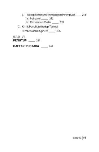 3. TeologiFeminisme:PembebasanPerempuan_____ 213
a. Poligami _____ 222
b. Pemakaian Cadar _____ 229
C. Kritik Penulis terhadap Teologi
Pembebasan Engineer _____ 235
BAB VI
PENUTUP _____ 241
DAFTAR PUSTAKA _____ 247
Daftar Isi vii
 