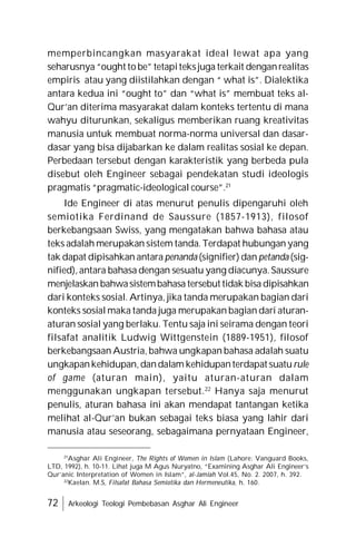 72 Arkeologi Teologi Pembebasan Asghar Ali Engineer
memperbincangkan masyarakat ideal lewat apa yang
seharusnya “ought to be” tetapiteksjuga terkait denganrealitas
empiris atau yang diistilahkan dengan “ what is”. Dialektika
antara kedua ini “ought to” dan “what is” membuat teks al-
Qur’an diterima masyarakat dalam konteks tertentu di mana
wahyu diturunkan, sekaligus memberikan ruang kreativitas
manusia untuk membuat norma-norma universal dan dasar-
dasar yang bisa dijabarkan ke dalam realitas sosial ke depan.
Perbedaan tersebut dengan karakteristik yang berbeda pula
disebut oleh Engineer sebagai pendekatan studi ideologis
pragmatis “pragmatic-ideological course”.21
Ide Engineer di atas menurut penulis dipengaruhi oleh
semiotika Ferdinand de Saussure (1857-1913), filosof
berkebangsaan Swiss, yang mengatakan bahwa bahasa atau
teks adalah merupakan sistem tanda. Terdapat hubungan yang
tak dapat dipisahkan antara penanda (signifier) dan petanda (sig-
nified), antara bahasa dengan sesuatu yang diacunya. Saussure
menjelaskan bahwasistembahasa tersebut tidak bisa dipisahkan
dari konteks sosial. Artinya, jika tanda merupakan bagian dari
konteks sosial maka tanda juga merupakan bagian dari aturan-
aturan sosial yang berlaku. Tentu saja ini seirama dengan teori
filsafat analitik Ludwig Wittgenstein (1889-1951), filosof
berkebangsaan Austria, bahwa ungkapan bahasa adalah suatu
ungkapankehidupan,dandalam kehidupanterdapat suaturule
of game (aturan main), yaitu aturan-aturan dalam
menggunakan ungkapan tersebut.22
Hanya saja menurut
penulis, aturan bahasa ini akan mendapat tantangan ketika
melihat al-Qur’an bukan sebagai teks biasa yang lahir dari
manusia atau seseorang, sebagaimana pernyataan Engineer,
21
Asghar Ali Engineer, The Rights of Women in Islam (Lahore: Vanguard Books,
LTD, 1992), h. 10-11. Lihat juga M Agus Nuryatno, “Examining Asghar Ali Engineer’s
Qur’anic Interpretation of Women in Islam”, al-Jamiah Vol.45, No. 2. 2007, h. 392.
22
Kaelan. M.S, Filsafat Bahasa Semiotika dan Hermeneutika, h. 160.
 