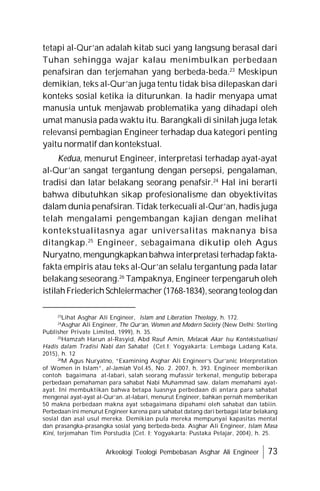 Arkeologi Teologi Pembebasan Asghar Ali Engineer 73
tetapi al-Qur’an adalah kitab suci yang langsung berasal dari
Tuhan sehingga wajar kalau menimbulkan perbedaan
penafsiran dan terjemahan yang berbeda-beda.23
Meskipun
demikian, teks al-Qur’an juga tentu tidak bisa dilepaskan dari
konteks sosial ketika ia diturunkan. Ia hadir menyapa umat
manusia untuk menjawab problematika yang dihadapi oleh
umat manusia pada waktu itu. Barangkali di sinilah juga letak
relevansi pembagian Engineer terhadap dua kategori penting
yaitu normatif dan kontekstual.
Kedua, menurut Engineer, interpretasi terhadap ayat-ayat
al-Qur’an sangat tergantung dengan persepsi, pengalaman,
tradisi dan latar belakang seorang penafsir.24
Hal ini berarti
bahwa dibutuhkan sikap profesionalisme dan obyektivitas
dalam dunia penafsiran. Tidak terkecuali al-Qur’an, hadis juga
telah mengalami pengembangan kajian dengan melihat
kontekstualitasnya agar universalitas maknanya bisa
ditangkap.25
Engineer, sebagaimana dikutip oleh Agus
Nuryatno, mengungkapkan bahwa interpretasi terhadap fakta-
fakta empiris atau teks al-Qur’an selalu tergantung pada latar
belakang seseorang.26
Tampaknya, Engineer terpengaruh oleh
istilahFriederichSchleiermacher(1768-1834),seorang teolog dan
23
Lihat Asghar Ali Engineer, Islam and Liberation Theology, h. 172.
24
Asghar Ali Engineer, The Qur’an, Women and Modern Society (New Delhi: Sterling
Publisher Private Limited, 1999), h. 35.
25
Hamzah Harun al-Rasyid, Abd Rauf Amin, Melacak Akar Isu Kontekstualisasi
Hadis dalam Tradisi Nabi dan Sahabat (Cet.I; Yogyakarta: Lembaga Ladang Kata,
2015), h. 12
26
M Agus Nuryatno, “Examining Asghar Ali Engineer’s Qur’anic Interpretation
of Women in Islam”, al-Jamiah Vol.45, No. 2. 2007, h. 393. Engineer memberikan
contoh bagaimana at-labari, salah seorang mufassir terkenal, mengutip beberapa
perbedaan pemahaman para sahabat Nabi Muhammad saw. dalam memahami ayat-
ayat. Ini membuktikan bahwa betapa luasnya perbedaan di antara para sahabat
mengenai ayat-ayat al-Qur’an. at-labari, menurut Engineer, bahkan pernah memberikan
50 makna perbedaan makna ayat sebagaimana dipahami oleh sahabat dan tabiin.
Perbedaan ini menurut Engineer karena para sahabat datang dari berbagai latar belakang
sosial dan asal usul mereka. Demikian pula mereka mempunyai kapasitas mental
dan prasangka-prasangka sosial yang berbeda-beda. Asghar Ali Engineer, Islam Masa
Kini, terjemahan Tim Porstudia (Cet. I; Yogyakarta: Pustaka Pelajar, 2004), h. 25.
 