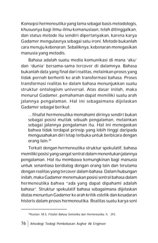 76 Arkeologi Teologi Pembebasan Asghar Ali Engineer
Konsepsi hermeneutika yang lama sebagai basis metodologis,
khususnya bagi ilmu-ilmu kemanusiaan, telah ditinggalkan,
dan status metode itu sendiri dipertanyakan, karena karya
Gadamer mengulasnya sebagai satu ironi. Metode bukanlah
cara menuju kebenaran. Sebaliknya, kebenaran menegasikan
manusia yang metodis.
Bahasa adalah suatu media komunikasi di mana ‘aku’
dan ‘dunia’ bersama-sama tercover di dalamnya. Bahasa
bukanlah data yang final dari realitas, melainkan proses yang
tidak pernah berhenti ke arah transformasi bahasa. Proses
transformasi realitas ke dalam bahasa menunjukkan suatu
struktur ontologism universal. Atas dasar inilah, maka
menurut Gadamer, pemahaman dapat memiliki suatu arah
jalannya pengalaman. Hal ini sebagaimana dijelaskan
Gadamer sebagai berikut:
…filsafat hermeneutika memahami dirinya sendiri bukan
sebagai posisi mutlak sebuah pengalaman, melainkan
sebagai jalannya pengalaman itu. Hal ini menegaskan
bahwa tidak terdapat prinsip yang lebih tinggi daripada
mengusahakan diri tetap terbuka untuk berbicara dengan
orang lain.30
Terkait dengan hermeneutika struktur spekulatif, bahasa
memilikiposisiyang sangat sentral dalammenentukanjalannya
pengalaman. Hal itu membawa kemungkinan bagi manusia
untuk senantiasa berdialog dengan orang lain dan terutama
dengan realitas yang tercover dalam bahasa. Dalam hubungan
inilah, maka Gadamer menemukan posisi sentral bahasa dalam
hermeneutika bahwa “ada yang dapat dipahami adalah
bahasa”. Struktur spekulatif bahasa sebagaimana dijelaskan
diatas menuntun Gadamer ke arah kritik estetik dan kesadaran
historis dalam proses hermeneutika. Realitas suatu karya seni
30
Kaelan. M.S, Filsafat Bahasa Semiotika dan Hermeneutika, h. 293.
 