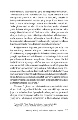 Arkeologi Teologi Pembebasan Asghar Ali Engineer 77
bukanlahsuatukeberadaanyayang beradapadadirinyasendiri.
“Pembedaan estetis” hanya terjadi pada kegiatan historis atau
filologis dengan tradisi kita. Arti suatu teks yang tampak di
hadapan kita bukanlah sesuatu yang tetap. Suatu kesadaran
historis memuat hubungan antara masa lalu dan masa kini.
Sedangkan masa kini telah diketahui melalui media universal
yaitu bahasa, dengan demikian cakupan pemahaman kita
menjadi bersifat universal. Oleh karena itu, hubungan manusia
dengan dunianya pada hakikatnya adalah bersifat kebahasaan,
oleh karena itu dapat ditangkap dan dipahami. Maka
hermeneutikasebenarnyamerupakan suatu yang universaldan
bukannya sekadar metode dalam memahami sesuatu.31
Ketiga, menurut Engineer, pemahaman ayat-ayat al-Qur’an
berkembang sesuai dengan perkembangan zaman.
Konsekuensinya, apa yang telah dilahirkan oleh sarjana-sarjana
yang hidupdizamanklasik bisasajaberbedadenganinterpretasi
para ilmuwan-ilmuwan yang hidup di era modern. Hal ini
terjadi karena ayat-ayat al-Qur’an sarat dengan muatan-
muatan simbolik ataumengandung bahasa metaforik yang bisa
melahirkan pemahaman yang ambigu. Dalam konteks ini, En-
gineermemaknaiambiguitas sebuah ayat secara tidak langsung
ikut mempromosikan fleksibilitasdan perubahan secara kreatif.
Disinilahurgensipemahamanayat al-Qur’anyang sarat dengan
simbol-simbol dapat didekati dengan bingkai historisitas dan
pengalaman sosial seseorang.32
Menurut Engineer, simbol dankata-kata metaforik tersebut
di atas tidak hanya bisa dilihat dari satu perspektif saja, namun
juga ada kata dan simbol yang berkembang maknanya sesuai
dengan berkembangnya waktu dan pengalaman-pengalaman
yang baru. Membatasi pemahaman al-Qur’an hanya kepada
31
Kaelan. M.S, Filsafat Bahasa Semiotika dan Hermeneutika, h. 240.
32
Asghar Ali Engineer, The Rights of Women in Islam, h. 42.
 