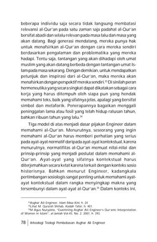 78 Arkeologi Teologi Pembebasan Asghar Ali Engineer
beberapa individu saja secara tidak langsung membatasi
relevansi al-Qur’an pada satu zaman saja padahal al-Qur’an
bersifat abadi dan selalu relevan pada masa lalu dan masa yang
akan datang. Bagi generasi mendatang, mereka punya hak
untuk menafsirkan al-Qur’an dengan cara mereka sendiri
berdasarkan pengalaman dan problematika yang mereka
hadapi. Tentu saja, tantangan yang akan dihadapi oleh umat
muslim yang akan datang berbeda dengan tantangan umat Is-
lampadamasasekarang.Dengandemikian,untuk mendapatkan
petunjuk dan inspirasi dari al-Qur’an, maka mereka akan
menafsirkandenganperspektifmerekasendiri.33
Disinilahperan
hermeneutikayang secarasingkat dapat dikatakansebagai cara
kerja yang harus ditempuh oleh siapa pun yang hendak
memahami teks, baik yang sifatnya jelas, apalagi yang bersifat
simbol dan metaforik. Penerapannya bagaikan menggali
peninggalan lama atau fosil yang telah hidup ratusan tahun,
bahkan ribuan tahun yang lalu.34
Tiga model di atas menjadi dasar pijakan Engineer dalam
memahami al-Qur’an. Menurutnya, seseorang yang ingin
memahami al-Qur’an harus memberi perhatian yang serius
pada ayat-ayat normatif daripada ayat-ayat kontekstual,karena
menurutnya, normatifitas al-Qur’an memuat nilai-nilai dan
prinsip-prinsip yang menjadi postulat dalam memahami al-
Qur’an. Ayat-ayat yang sifatnya kontekstual harus
diterjemahkan secara ketat karena terkait dengan konteks sosio
historisnya. Bahkan menurut Engineer, kadangkala
pertimbangan sosiologis sangat penting untuk memahami ayat-
ayat kontekstual dalam rangka menyingkap makna yang
tersembunyi dalam ayat-ayat al-Qur’an.35
Dalam konteks ini,
33
Asghar Ali Engineer, Islam Masa Kini, h. 24
34
Lihat M. Quraish Shihab, Kaidah Tafsir, h. 401.
35
M Agus Nuryatno, “Examining Asghar Ali Engineer’s Qur’anic Interpretation
of Women in Islam”, al-Jamiah Vol.45, No. 2. 2007, h. 393.
 