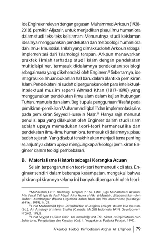 Arkeologi Teologi Pembebasan Asghar Ali Engineer 79
ideEngineerrelevandengangagasan MuhammedArkoun(1928-
2010),pemikirAljazair,untuk menjadikanpisauilmuhumaniora
dalam studi teks-teks keislaman. Menurutnya, studi keislaman
idealnya menggunakan pendekatan dan metodologi humaniora
danilmu-ilmusosial.Inilahyang dimaksudolehArkounsebagai
implementasi dari Islamologi terapan. Arkoun menawarkan
praktek ilmiah terhadap studi Islam dengan pendekatan
multidisipliner, termasuk didalamnya pendekatan sosiologi
sebagaimana yang dikehendakioleh Engineer.36
Sebenarnya, ide
integrasi keilmuanbukanlah hal barudalamblantika pemikiran
Islam.Pendekataninisudahdipergunakanolehparaintelektual-
intelektual muslim seperti Ahmad Khan (1817-1898) yang
menggunakan pendekatan ilmu alam dalam kajian hubungan
Tuhan, manusiadanalam. Begitupula penggunaan filsafat pada
pemikiran-pemikiranMuhammadIqbal,37
danimplementasisains
pada pemikiran Seyyed Hussein Nasr.38
Hanya saja menurut
penulis, apa yang dilakukan oleh Engineer dalam studi Islam
adalah upaya memadukan teori-teori hermeneutika dan
pendekatan ilmu-ilmuhumaniora,termasuk didalamnya,pisau
bedahsejarah.Yang disebut terakhir akanmenjadi tema penting
selanjutnyadalam upayamengungkaparkeologi pemikiranEn-
gineer dalamteologipembebasan.
B. Materialisme Historis sebagai Kerangka Acuan
Selain terpengaruh oleh teori-teori hermeneutik di atas, En-
gineer sendiri dalam beberapa kesempatan, mengakui bahwa
pikiran-pikirannya selama ini banyak dipengaruhi oleh teori-
36
Muhaemin Latif, Islamologi Terapan, h.166. Lihat juga Muhammad Arkoun,
Min Faisal Tafriqah ila Fasli Maqal: Aina Huwa al-Fikr al-Muashir, diterjemahkan oleh
Jauhari, Membongkar Wacana Hegemonik dalam Islam dan Post-Modernisme (Surabaya:
al-Fikr, 1999), h. 21.
37
Lihat Muhammad Iqbal, Reconstruction of Religious Thought dalam Issa Boullata
(Ed.), An Antology of Islamic Studies (Canada: McGill Indonesia IAIN Development
Project, 1992).
38
Lihat Seyyed Hussein Nasr, The Knowledge and The Sacred, diterjemahkan oleh
Suharsono, Pengetahuan dan Kesucian (Cet. I; Yogyakarta: Pustaka Pelajar, 1997).
 