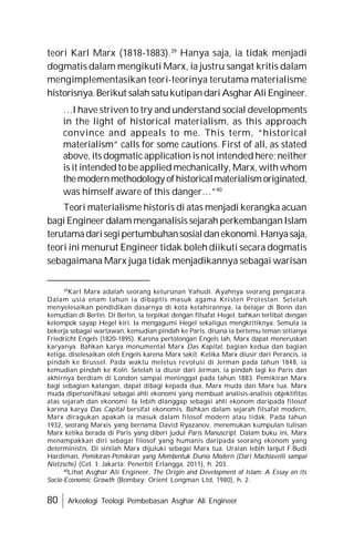 80 Arkeologi Teologi Pembebasan Asghar Ali Engineer
teori Karl Marx (1818-1883).39
Hanya saja, ia tidak menjadi
dogmatis dalam mengikuti Marx, ia justru sangat kritis dalam
mengimplementasikan teori-teorinya terutama materialisme
historisnya.Berikut salah satukutipandari AsgharAli Engineer.
…I have striven to try and understand social developments
in the light of historical materialism, as this approach
convince and appeals to me. This term, “historical
materialism” calls for some cautions. First of all, as stated
above, its dogmatic application is not intended here; neither
is it intended to be applied mechanically, Marx, with whom
themodernmethodology ofhistoricalmaterialismoriginated,
was himself aware of this danger…”40
Teori materialisme historis di atas menjadi kerangka acuan
bagi Engineer dalam menganalisis sejarah perkembanganIslam
terutamadarisegipertumbuhansosialdanekonomi.Hanyasaja,
teori ini menurut Engineer tidak boleh diikuti secara dogmatis
sebagaimana Marx juga tidak menjadikannya sebagai warisan
39
Karl Marx adalah seorang keturunan Yahudi. Ayahnya seorang pengacara.
Dalam usia enam tahun ia dibaptis masuk agama Kristen Protestan. Setelah
menyelesaikan pendidikan dasarnya di kota kelahirannya, ia belajar di Bonn dan
kemudian di Berlin. Di Berlin, ia terpikat dengan filsafat Hegel, bahkan terlibat dengan
kelompok sayap Hegel kiri. Ia mengagumi Hegel sekaligus mengkritiknya. Semula ia
bekerja sebagai wartawan, kemudian pindah ke Paris, disana ia bertemu teman setianya
Friedricht Engels (1820-1895). Karena pertolongan Engels lah, Marx dapat meneruskan
karyanya. Bahkan karya monumental Marx Das Kapital, bagian kedua dan bagian
ketiga, diselesaikan oleh Engels karena Marx sakit. Ketika Marx diusir dari Perancis, ia
pindah ke Brussel. Pada waktu meletus revolusi di Jerman pada tahun 1848, ia
kemudian pindah ke Koln. Setelah ia diusir dari Jerman, ia pindah lagi ke Paris dan
akhirnya berdiam di London sampai meninggal pada tahun 1883. Pemikiran Marx
bagi sebagian kalangan, dapat dibagi kepada dua, Marx muda dan Marx tua. Marx
muda dipersonifikasi sebagai ahli ekonomi yang membuat analisis-analisis objektifitas
atas sejarah dan ekonomi. Ia lebih dianggap sebagai ahli ekonom daripada filosof
karena karya Das Capital bersifat ekonomis. Bahkan dalam sejarah filsafat modern,
Marx diragukan apakah ia masuk dalam filosof modern atau tidak. Pada tahun
1932, seorang Marxis yang bernama David Ryazanov, menemukan kumpulan tulisan
Marx ketika berada di Paris yang diberi judul Paris Manuscript. Dalam buku ini, Marx
menampakkan diri sebagai filosof yang humanis daripada seorang ekonom yang
deterministis. Di sinilah Marx dijuluki sebagai Marx tua. Uraian lebih lanjut F.Budi
Hardiman, Pemikiran-Pemikiran yang Membentuk Dunia Modern (Dari Machiavelli sampai
Nietzsche) (Cet. I: Jakarta; Penerbit Erlangga, 2011), h. 203.
40
Lihat Asghar Ali Engineer, The Origin and Development of Islam: A Essay on its
Socio-Economic Growth (Bombay: Orient Longman Ltd, 1980), h. 2.
 