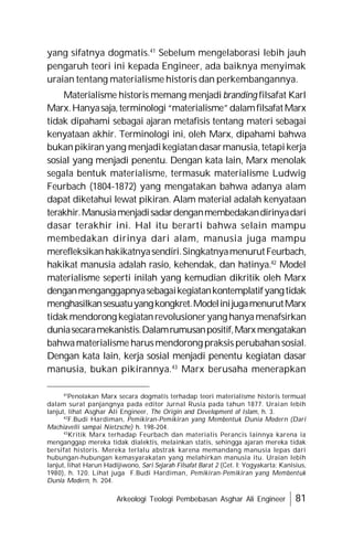 Arkeologi Teologi Pembebasan Asghar Ali Engineer 81
yang sifatnya dogmatis.41
Sebelum mengelaborasi lebih jauh
pengaruh teori ini kepada Engineer, ada baiknya menyimak
uraian tentang materialisme historis dan perkembangannya.
Materialisme historis memang menjadi branding filsafat Karl
Marx.Hanyasaja,terminologi“materialisme”dalamfilsafatMarx
tidak dipahami sebagai ajaran metafisis tentang materi sebagai
kenyataan akhir. Terminologi ini, oleh Marx, dipahami bahwa
bukanpikiranyang menjadikegiatandasarmanusia, tetapikerja
sosial yang menjadi penentu. Dengan kata lain, Marx menolak
segala bentuk materialisme, termasuk materialisme Ludwig
Feurbach (1804-1872) yang mengatakan bahwa adanya alam
dapat diketahui lewat pikiran. Alam material adalah kenyataan
terakhir.Manusiamenjadisadardenganmembedakandirinyadari
dasar terakhir ini. Hal itu berarti bahwa selain mampu
membedakan dirinya dari alam, manusia juga mampu
merefleksikanhakikatnyasendiri.SingkatnyamenurutFeurbach,
hakikat manusia adalah rasio, kehendak, dan hatinya.42
Model
materialisme seperti inilah yang kemudian dikritik oleh Marx
denganmenganggapnyasebagaikegiatankontemplatifyangtidak
menghasilkansesuatuyangkongkret.ModelinijugamenurutMarx
tidakmendorong kegiatanrevolusioneryang hanyamenafsirkan
duniasecaramekanistis.Dalamrumusanpositif,Marxmengatakan
bahwamaterialisme harusmendorong praksis perubahansosial.
Dengan kata lain, kerja sosial menjadi penentu kegiatan dasar
manusia, bukan pikirannya.43
Marx berusaha menerapkan
41
Penolakan Marx secara dogmatis terhadap teori materialisme historis termuat
dalam surat panjangnya pada editor Jurnal Rusia pada tahun 1877. Uraian lebih
lanjut, lihat Asghar Ali Engineer, The Origin and Development of Islam, h. 3.
42
F.Budi Hardiman, Pemikiran-Pemikiran yang Membentuk Dunia Modern (Dari
Machiavelli sampai Nietzsche) h. 198-204.
43
Kritik Marx terhadap Feurbach dan materialis Perancis lainnya karena ia
menganggap mereka tidak dialektis, melainkan statis, sehingga ajaran mereka tidak
bersifat historis. Mereka terlalu abstrak karena memandang manusia lepas dari
hubungan-hubungan kemasyarakatan yang melahirkan manusia itu. Uraian lebih
lanjut, lihat Harun Hadijiwono, Sari Sejarah Filsafat Barat 2 (Cet. I: Yogyakarta: Kanisius,
1980), h. 120. Lihat juga F.Budi Hardiman, Pemikiran-Pemikiran yang Membentuk
Dunia Modern, h. 204.
 