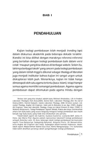 Pendahuluan 1
Kajian teologi pembebasan telah menjadi trending topic
dalam diskursus akademik pada beberapa dekade terakhir.
Kondisi ini bisa dilihat dengan maraknya referensi-referensi
yang bertalian dengan teologi pembebasan baik dalam versi
cetak1
maupun yang bisa diakses di berbagai website. Selain itu,
lahirnya berbagaitokoh2
yang concern padateologipembebasan
yang dalam istilah Inggris dikenal sebagai theology of liberation
juga menjadi indikator bahwa kajian ini sangat urgen untuk
dieksplorasi lebih jauh. Menariknya, kajian ini tidak hanya
dimonopoliolehsatuagamatertentu(baca:Islam),tetapi hampir
semua agama memiliki semangat pembebasan. Agama-agama
pembebasan dapat ditemukan pada agama Hindu dengan
PENDAHULUAN
BAB I
1
Antara lain yang bisa disebut adalah buku Michael Amaladoss, Life in freedom:
Liberation Theologies from Asia,(2000), Daniel Bell, Liberation Theology after the end of
history,(2001), Hamid Dabashi, Islamic Liberation Theology, 2008, Kristien Justaet, Lib-
eration Theology, Asghar Ali Engineer, Islam and its Relevance to our Age, (1987), Asghar
Ali Engineer, Islam and Liberation Theology: Essays on Liberal Element in Islam, (1990), Fr
Wahono Nitiprawiro, Teologi Pembebasan: Sejarah, Metode, Praksis dan Isinya. Demikianlah
antara lain buku-buku yang secara langsung mengurai teologi pembebasan dan masih
banyak lagi buku-buku yang tidak bisa disebutkan satu persatu.
2
Tokoh-tokoh seperti Jon Subrino, Gustavo Gutierrez, Leonardo Boff, James H.
Hone, dan Maria Pilar Aquino adalah representasi lokomotif teologi pembebasan
wilayah Amerika Latin. Di Asia, beberapa tokoh teologi pembebasan bermunculan
seperti Tissa Balasuriya, Sadayandy Batumali, Aloysius Pieris, J.B. Banawiratma,
serta Asghar Ali Engineer dari India. Sedangkan dalam konteks Indonesia, tokoh-
tokoh seperti Abdurrahman Wahid (Gus Dur), Romo Mangunwijaya, T.H, Sumartana
tidak boleh dinafikan perannya dalam pengembangan teologi pembebasan.
 