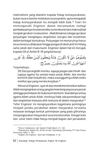 82 Arkeologi Teologi Pembebasan Asghar Ali Engineer
materialisme yang dialektis kepada hidup kemasyarakatan,
bukan secara teoretis melainkan secara praktis, guna mengubah
hidup kemasyarakatan itu menjadi lebih baik.44
Teori ini
memengaruhi Engineer dalam merumuskan teologi
pembebasannya terutamaketika iamerekonstruksimaknajihad
menjadi gerakan revolusioner. Jihad dimaknai sebagai gerakan
perjuangan menghapus eksploitasi, korupsi dan kezaliman
dalam berbagai bentuknya. Perjuangan ini menurutnya harus
terus menerus dilakukan hingga pengaruh destruktif ini hilang
sama sekali dari muka bumi. Engineer dalam hal ini merujuk
kepada QS al-Anfal/8: 39 yang berbunyi:
Terjemahnya :
39) Dan perangilah mereka, supaya jangan ada fitnah dan
supaya agama itu semata-mata untuk Allah. Jika mereka
berhenti (dari kekafiran), maka sesungguhnya Allah maha
melihat apa yang mereka kerjakan.45
Menurut Engineer, ayat di atas mendemonstrasikan bahwa
Allahmenginginkanorang yang beriman berjuang secarapenuh
sehinggapenindasandimukabumiberhenti.Seandainya semua
agama Allah untuk Allah, mestinya tidak ada penindasan lagi
dan eksploitasi manusia oleh manusia di dalam masyarakat.46
Tafsir Engineer ini mengisyaratkan bagaimana pentingnya
menjadi pelaku perubahan dalam masyarakat terutama
melawan berbagai bentuk penindasan yang pada gilirannya
menyengsarakan masyarakat secara keseluruhan. Dengan kata
lain, umat Islam tidak hanya menjadi bagian dari perubahan
44
Harun Hadijiwono, Sari Sejarah Filsafat Barat 2, h. 120.
45
Departemen Agama RI, Al-Qur’an dan Terjemahnya (Semarang: PT Toha Putera
Semarang, 2002), h. 245.
46
Asghar Ali Engineer, Islam dan Pembebasan, h. 96.


















Terjemahnya :
 