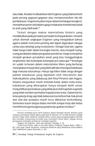 84 Arkeologi Teologi Pembebasan Asghar Ali Engineer
atautidak.KondisiinidibuktikanolehEngineeryangtidakberhenti
pada perang gagasan-gagasan atau mempromosikan ide-ide
pembebasan,tetapikemudianterjundalamkehidupankongkret,
memainkanperanvitaldalamupayamelakukantransformasisosial
ke arah yang lebih baik.49
Terkait dengan makna materialisme historis yang
mendekatkanpadapersoalan-persoalankemasyarakatan,menarik
untuk disimak ungkapan Engineer yang mengatakan bahwa
agama adalah instrumen penting dan dapat digunakan sebagai
candu atau ideologi yang revolusioner. Dengan kata lain, agama
tidak hanya hadir dalam kerangka teoretis, atau menjadi ruang-
ruangperdebatandalampergulatanpemikiran,tetapiiamenjelma
menjadi gerakan perubahan sosial yang bisa menggulingkan
eksploitator dan kelompok-kelompok pro status quo.50
Semangat
ini sudah tertanam dalam materialisme Marx yang berharap
menciptakanmasyarakatyanglebihadildanmencapaikebebasan
bagi manusia seluruhnya. Hanya saja Marx tidak setuju dengan
paham kebebasan yang dipahami oleh liberalisme dan
individualisme yang didukung oleh filsuf Perancis dan Inggris.
Selama masyarakat masih terkotak-kotak dalam kelas-kelas,
kebebasan yang diharapkan hanya menjadi dalih untuk
menjustifikasipenindasanyangdilakukanolehkapitalis-kapitalis
yang tidak memberiperhatiankepada kelas-kelas.Dalamhalini,
kelaspekerjatetapsajatidak bebaskarenainstitusihak-hakprivat
atas alat-alat produksi masih terus dibiarkan berkembang.
Sementara kaum borjuis bebas memilih tempat kerja dan bebas
memilihketergantungannyapadakerjaupahantersebut.51
49
Uraian terhadap peran aktif Engineer dalam berbagai bentuk aktifitas yang
melawan penindasan dapat dibaca pada bab III disertasi ini. Ia tidak berhenti sebagai
pemikir tetapi telah menjelma menjadi aktivis sosial yang memperjuangkan hak-hak
dan martabat orang-orang tertindas atau meminjam istilah Marx, sebagai bentuk
perlawanan kelompok proletarian terhadap kapitalis.
50
Asghar Ali Engineer, Islam and Liberation Theology, h. 29.
51
Lihat Ernst Fischer, Marx in His Own Words ( England: Pinguin Books, 1984), h.
80. Lihat juga F.Budi Hardiman, Pemikiran-Pemikiran yang Membentuk Dunia Modern
(Dari Machiavelli sampai Nietzsche), h. 207.
 