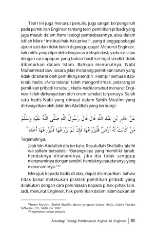 Arkeologi Teologi Pembebasan Asghar Ali Engineer 85
Teori ini juga menurut penulis, juga sangat berpengaruh
pada pemikiran Engineer tentang teori pemilikan pribadi yang
juga masuk dalam frame teologi pembebasannya, atau dalam
istilah Marx “institusi hak-hak privat”, yang dianggap sebagai
ajaran suci dan tidak boleh diganggu gugat. Menurut Engineer,
hak milik yang diperolehdengancaraeksploitasi,spekulasi atau
dengan cara apapun yang bukan hasil keringat sendiri tidak
dibenarkan dalam Islam. Bahkan menurutnya, Nabi
Muhammad saw. secara jelas melarang pemilikan tanah yang
tidak ditanami oleh pemiliknya sendiri. Hampir semua kitab-
kitab hadis al-mu’tabarah telah mengonfirmasi pelarangan
pemilikan pribadi tersebut. Hadis-hadistersebut menurut Engi-
neer telah diriwayatkan oleh enam sahabat terpercaya. Salah
satu hadis Nabi yang dimuat dalam Sahih Muslim yang
diriwayatkan oleh Jabir bin Abdillah yang berbunyi:
Terjemahnya:
Jabir bin Abdullah dia berkata; Rasulullah Shallallu ‘alaihi
wa sallam bersabda: “Barangsiapa yang memiliki tanah,
hendaknya ditanaminya, jika dia tidak sanggup
menanaminya dengansendiri,hendaknya saudaranyayang
menanaminya.”53
Merujuk kepada hadis di atas, dapat disimpulkan bahwa
tidak benar melakukan praktek pemilikan pribadi yang
dilakukan dengan cara penindasan kepada pihak-pihak lain.
Jadi, menurut Engineer, hak pemilikan dalam Islam bukanlah
52
52
Imam Muslim, Shahih Muslim, dalam program Lidwa Hadis, Lidwa Pusaka
Software, t.th, hadis no. 2862.
53
Terjemahan bebas penulis
‫ﻢ‬‫ﱠ‬
‫ﻠ‬‫ﺳ‬‫ﻭ‬ ‫ﻪ‬‫ﻴ‬‫ﹶ‬‫ﻠ‬‫ﻋ‬ 
‫ﻪ‬‫ﱠ‬
‫ﻠ‬‫ﺍﻟ‬ ‫ﱠﻰ‬
‫ﻠ‬‫ﺻ‬ ‫ﻪ‬‫ﱠ‬
‫ﻠ‬‫ﺍﻟ‬ ‫ﹸ‬
‫ﻝ‬‫ﻮ‬
‫ﺳ‬‫ﺭ‬ ‫ﹶ‬‫ﻝ‬‫ﹶﺎ‬‫ﻗ‬ ‫ﹶ‬‫ﻝ‬‫ﹶﺎ‬‫ﻗ‬ ‫ﻪ‬‫ﱠ‬
‫ﻠ‬‫ﺍﻟ‬ ‫ﺪ‬‫ﺒ‬‫ﻋ‬ ‫ﹺ‬‫ﻦ‬‫ﺑ‬ ‫ﹺ‬‫ﺮ‬‫ﹺ‬‫ﺑ‬‫ﺎ‬‫ﺟ‬ ‫ﻦ‬‫ﻋ‬
‫ﺎﻩ‬‫ﺧ‬‫ﹶ‬‫ﺃ‬ ‫ﺎ‬‫ﻬ‬‫ﻋ‬‫ﹺ‬‫ﺭ‬‫ﺰ‬
‫ﻴ‬‫ﹾ‬‫ﻠ‬‫ﹶ‬‫ﻓ‬ ‫ﺎ‬‫ﻬ‬‫ﻋ‬‫ﺭ‬‫ﺰ‬‫ﻳ‬ ‫ﻢ‬‫ﹶ‬‫ﻟ‬ ‫ﹾ‬‫ﻥ‬‫ﹺ‬‫ﺈ‬‫ﹶ‬‫ﻓ‬ ‫ﺎ‬‫ﻬ‬‫ﻋ‬‫ﺭ‬‫ﺰ‬‫ﻴ‬‫ﹾ‬‫ﻠ‬‫ﹶ‬‫ﻓ‬ 
‫ﺽ‬‫ﺭ‬‫ﹶ‬‫ﺃ‬ 
‫ﻪ‬‫ﹶ‬‫ﻟ‬ ‫ﺖ‬‫ﻧ‬‫ﹶﺎ‬‫ﻛ‬ ‫ﻦ‬‫ﻣ‬
 