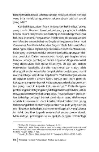 86 Arkeologi Teologi Pembebasan Asghar Ali Engineer
barang mutlak tetapi ia harus tunduk kepada kondisi-kondisi
yang bisa mendukung pembentukan sebuah tatanan sosial
yang adil.54
Kembali kepada teori Marx tentang hak-hak institusi privat
yang masih dibiarkan terus berkembang, yang terjadi adalah
konflik antarkelasproletariandanborjuisdalamhalpemenuhan
hak-hak ekonomi. Pengalaman inilah yang dirasakan sendiri
olehMarx bersamasahabatnyaEngelssehinggamelahirkanteori
Communist Manifesto (Marx dan Engels 1848). Menurut Marx
dan Engels, semua sejarah digerakkanoleh konflik antara kelas-
kelas yang terbentuk melalui properti dan ketidakpunyaan alat-
alat produksi. Dalam masyarakat feudal, pembagian kelas
tampak sebagai pembagian antara tingkatan-tingkatan sosial
yang ditentukan oleh status relatifnya. Di sisi lain, dalam
masyarakat kapitalis, cita-cita tradisional dan status telah
ditanggalkan dan kelas-kelas tampak dalam bentuk yang murni
materialsebagaikelas-kelas.Kapitalismemoderndiorganisasikan
di seputar konflik antara kelas borjuis dari para pemilik
kekayaan yang membentuk kelas penguasa dan kelas proletar-
ian yang tunduk kepada kekuasaannya.55
Pertentangan-
pertentanganinilah yang menjaditarget utamadari Marx untuk
mewujudkan masyarakat tanpa kelas. Revolusi kaum proletar-
ian terhadap berbagai bentuk penindasan yang dialaminya
adalah konsekuensi dari kontradiksi-kontradiksi yang
terkandung dalamekonomikapitalisme.56
Inipulayang dikritisi
oleh Engineer terhadap sistem ekonomi kapitalis yang selama
ini tidak berpihak kepada masyarakat secara proporsional.
Menurutnya, pembagian kelas apakah dengan terminologi
54
Asghar Ali Engineer, Islam dan Pembebasan, h. 93.
55
John Scott, Social Theory: Central Issues in Sociology, diterjemahkan oleh Ahmad
Intan Lazuardi, Teori Sosial: Masalah-Masalah Pokok dalam Sosiologi (Cet. I: Yogyakarta:
Pustaka Pelajar, 2012), h. 129.
56
Hendry D. Aiken, Abad Ideologi (Cet. II; Yogyakarta: Relief, 2010), h. 221.
 