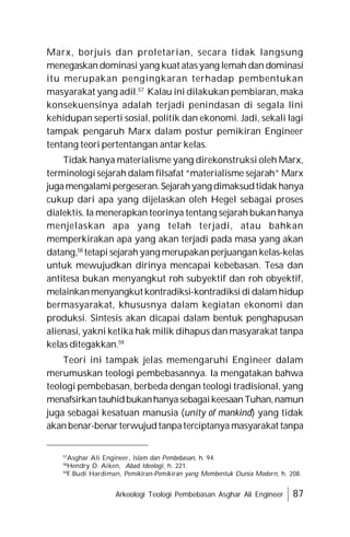 Arkeologi Teologi Pembebasan Asghar Ali Engineer 87
Marx, borjuis dan proletarian, secara tidak langsung
menegaskan dominasi yang kuat atasyang lemah dan dominasi
itu merupakan pengingkaran terhadap pembentukan
masyarakat yang adil.57
Kalau ini dilakukan pembiaran, maka
konsekuensinya adalah terjadi penindasan di segala lini
kehidupan seperti sosial, politik dan ekonomi. Jadi, sekali lagi
tampak pengaruh Marx dalam postur pemikiran Engineer
tentang teori pertentangan antar kelas.
Tidak hanya materialisme yang direkonstruksi oleh Marx,
terminologi sejarah dalam filsafat “materialisme sejarah” Marx
jugamengalamipergeseran.Sejarahyang dimaksudtidak hanya
cukup dari apa yang dijelaskan oleh Hegel sebagai proses
dialektis. Ia menerapkan teorinya tentang sejarah bukan hanya
menjelaskan apa yang telah terjadi, atau bahkan
memperkirakan apa yang akan terjadi pada masa yang akan
datang,58
tetapi sejarah yang merupakan perjuangan kelas-kelas
untuk mewujudkan dirinya mencapai kebebasan. Tesa dan
antitesa bukan menyangkut roh subyektif dan roh obyektif,
melainkanmenyangkut kontradiksi-kontradiksidi dalamhidup
bermasyarakat, khususnya dalam kegiatan ekonomi dan
produksi. Sintesis akan dicapai dalam bentuk penghapusan
alienasi, yakni ketika hak milik dihapus dan masyarakat tanpa
kelas ditegakkan.59
Teori ini tampak jelas memengaruhi Engineer dalam
merumuskan teologi pembebasannya. Ia mengatakan bahwa
teologi pembebasan, berbeda dengan teologi tradisional, yang
menafsirkantauhidbukanhanyasebagaikeesaanTuhan,namun
juga sebagai kesatuan manusia (unity of mankind) yang tidak
akanbenar-benar terwujudtanpaterciptanya masyarakat tanpa
57
Asghar Ali Engineer, Islam dan Pembebasan, h. 94.
58
Hendry D. Aiken, Abad Ideologi, h. 221.
59
F.Budi Hardiman, Pemikiran-Pemikiran yang Membentuk Dunia Modern, h. 208.
 