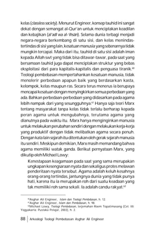88 Arkeologi Teologi Pembebasan Asghar Ali Engineer
kelas(classlesssociety).MenurutEngineer,konseptauhidinisangat
dekat dengan semangat al-Qur’an untuk menciptakan keadilan
dan kebajikan (al’adl wa al-‘ihsân). Selama dunia terbagi menjadi
negara-negara berkembang di satu sisi, dan kelas menindas-
tertindasdisisiyanglain,kesatuanmanusiayangsebenarnyatidak
mungkin tercapai. Maka dari itu, tauhid di satu sisi adalah iman
kepada Allah swt yang tidak bisa ditawar-tawar, pada saat yang
bersamaan tauhid juga dapat menciptakan struktur yang bebas
eksploitasi dari para kapitalis-kapitalis dan penguasa tiranik.60
Teologi pembebasan mempertahankan kesatuan manusia, tidak
menolerir perbedaan apapun baik yang berdasarkan kasta,
kelompok, kelas maupun ras. Secara terus menerus ia berupaya
mencapaikesatuandenganmenyingkirkansemuaperbedaanyang
ada.Bahkanperbedaan-perbedaanyang didasarkanpadaagama
lebih nampak dari yang sesungguhnya.61
Hanya saja teori Marx
tentang masyarakat tanpa kelas tidak terlalu berharap kepada
peran agama untuk mengubahnya, terutama agama yang
dianutnya pada waktu itu. Marx hanya menginginkan manusia
untukmelakukanperubahansendiridenganmelakukankerja-kerja
yang produktif dengan tidak melibatkan agama secara penuh.
Dengankatalainsejarahituditentukanolehgeraksejarahmanusia
itusendiri.Meskipundemikian,Marxmasihmemandang bahwa
agama memiliki watak ganda. Berikut pernyataan Marx, yang
dikutipolehMichaelLowy:
Kenestapaan keagamaan pada saat yang sama merupakan
ungkapankesengsaraannyatadansekaligusprotesmelawan
penderitaan nyata tersebut. Agama adalah keluh kesahnya
orang-orang tertindas, jantungnya dunia yang tidak punya
hati, karena itu ia merupakan roh dari suatu keadaan yang
tak memiliki roh sama sekali. Ia adalah candu rakyat.62
60
Asghar Ali Engineer, Islam dan Teologi Pembebasan, h. 12.
61
Asghar Ali Engineer, Islam dan Pembebasan, h. 98.
62
Michael Lowy, Teologi Pembebasan, terjemahan Roem Topatimasang (Cet. III:
Yogyakarta: Pustaka Pelajar, 2003), h. 2.
 