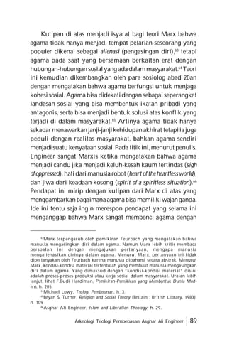 Arkeologi Teologi Pembebasan Asghar Ali Engineer 89
Kutipan di atas menjadi isyarat bagi teori Marx bahwa
agama tidak hanya menjadi tempat pelarian seseorang yang
populer dikenal sebagai alienasi (pengasingan diri),63
tetapi
agama pada saat yang bersamaan berkaitan erat dengan
hubungan-hubungan sosialyang ada dalammasyarakat.64
Teori
ini kemudian dikembangkan oleh para sosiolog abad 20an
dengan mengatakan bahwa agama berfungsi untuk menjaga
kohesi sosial. Agama bisa didekati dengan sebagai seperangkat
landasan sosial yang bisa membentuk ikatan pribadi yang
antagonis, serta bisa menjadi bentuk solusi atas konflik yang
terjadi di dalam masyarakat.65
Artinya agama tidak hanya
sekadarmenawarkan janji-janjikehidupan akhirat tetapiia juga
peduli dengan realitas masyarakat, bahkan agama sendiri
menjadi suatu kenyataan sosial. Pada titik ini, menurut penulis,
Engineer sangat Marxis ketika mengatakan bahwa agama
menjadi candu jika menjadi keluh-kesah kaum tertindas (sigh
of oppressed), hati dari manusia robot (heart of the heartless world),
dan jiwa dari keadaan kosong (spirit of a spiritless situation).66
Pendapat ini mirip dengan kutipan dari Marx di atas yang
menggambarkanbagaimanaagamabisa memiliki wajahganda.
Ide ini tentu saja ingin merespon pendapat yang selama ini
menganggap bahwa Marx sangat membenci agama dengan
63
Marx terpengaruh oleh pemikiran Feurbach yang mengatakan bahwa
manusia mengasingkan diri dalam agama. Namun Marx lebih kritis membaca
persoalan ini dengan mengajukan pertanyaan, mengapa manusia
mengalienasikan dirinya dalam agama. Menurut Marx, pertanyaan ini tidak
dipertanyakan oleh Feurbach karena manusia dipahami secara abstrak. Menurut
Marx, kondisi-kondisi material tertentulah yang membuat manusia mengasingkan
diri dalam agama. Yang dimaksud dengan “kondisi-kondisi material” disini
adalah proses-proses produksi atau kerja sosial dalam masyarakat. Uraian lebih
lanjut, lihat F.Budi Hardiman, Pemikiran-Pemikiran yang Membentuk Dunia Mod-
ern, h. 205.
64
Michael Lowy, Teologi Pembebasan, h. 3.
65
Bryan S. Turner, Religion and Social Theory (Britain : British Library, 1983),
h. 109
66
Asghar Ali Engineer, Islam and Liberation Theology, h. 29.
 