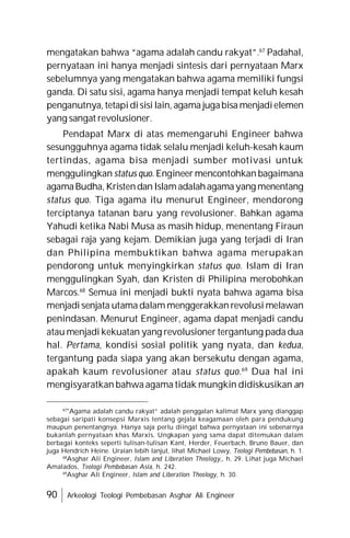 90 Arkeologi Teologi Pembebasan Asghar Ali Engineer
mengatakan bahwa “agama adalah candu rakyat”.67
Padahal,
pernyataan ini hanya menjadi sintesis dari pernyataan Marx
sebelumnya yang mengatakan bahwa agama memiliki fungsi
ganda. Di satu sisi, agama hanya menjadi tempat keluh kesah
penganutnya, tetapidisisi lain, agama jugabisa menjadielemen
yang sangat revolusioner.
Pendapat Marx di atas memengaruhi Engineer bahwa
sesungguhnya agama tidak selalu menjadi keluh-kesah kaum
tertindas, agama bisa menjadi sumber motivasi untuk
menggulingkan status quo. Engineer mencontohkan bagaimana
agamaBudha, Kristendan Islamadalahagamayang menentang
status quo. Tiga agama itu menurut Engineer, mendorong
terciptanya tatanan baru yang revolusioner. Bahkan agama
Yahudi ketika Nabi Musa as masih hidup, menentang Firaun
sebagai raja yang kejam. Demikian juga yang terjadi di Iran
dan Philipina membuktikan bahwa agama merupakan
pendorong untuk menyingkirkan status quo. Islam di Iran
menggulingkan Syah, dan Kristen di Philipina merobohkan
Marcos.68
Semua ini menjadi bukti nyata bahwa agama bisa
menjadi senjata utama dalam menggerakkan revolusi melawan
penindasan. Menurut Engineer, agama dapat menjadi candu
atau menjadi kekuatan yang revolusioner tergantung pada dua
hal. Pertama, kondisi sosial politik yang nyata, dan kedua,
tergantung pada siapa yang akan bersekutu dengan agama,
apakah kaum revolusioner atau status quo.69
Dua hal ini
mengisyaratkan bahwa agama tidak mungkin didiskusikan an
67
"Agama adalah candu rakyat” adalah penggalan kalimat Marx yang dianggap
sebagai saripati konsepsi Marxis tentang gejala keagamaan oleh para pendukung
maupun penentangnya. Hanya saja perlu diingat bahwa pernyataan ini sebenarnya
bukanlah pernyataan khas Marxis. Ungkapan yang sama dapat ditemukan dalam
berbagai konteks seperti tulisan-tulisan Kant, Herder, Feuerbach, Bruno Bauer, dan
juga Hendrich Heine. Uraian lebih lanjut, lihat Michael Lowy, Teologi Pembebasan, h. 1.
68
Asghar Ali Engineer, Islam and Liberation Theology,, h. 29. Lihat juga Michael
Amalados, Teologi Pembebasan Asia, h. 242.
69
Asghar Ali Engineer, Islam and Liberation Theology, h. 30.
 