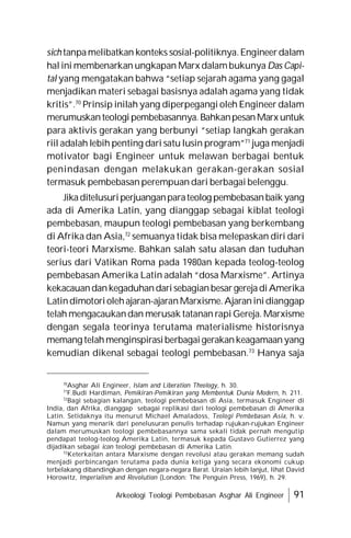 Arkeologi Teologi Pembebasan Asghar Ali Engineer 91
sich tanpamelibatkan konteks sosial-politiknya.Engineerdalam
halini membenarkan ungkapan Marx dalambukunya Das Capi-
tal yang mengatakan bahwa “setiap sejarah agama yang gagal
menjadikan materi sebagai basisnya adalah agama yang tidak
kritis”.70
Prinsip inilah yang diperpegangi oleh Engineer dalam
merumuskanteologipembebasannya.BahkanpesanMarx untuk
para aktivis gerakan yang berbunyi “setiap langkah gerakan
riil adalah lebih penting dari satu lusin program”71
juga menjadi
motivator bagi Engineer untuk melawan berbagai bentuk
penindasan dengan melakukan gerakan-gerakan sosial
termasuk pembebasan perempuan dari berbagai belenggu.
Jikaditelusuriperjuanganparateolog pembebasanbaik yang
ada di Amerika Latin, yang dianggap sebagai kiblat teologi
pembebasan, maupun teologi pembebasan yang berkembang
di Afrika dan Asia,72
semuanya tidak bisa melepaskan diri dari
teori-teori Marxisme. Bahkan salah satu alasan dan tuduhan
serius dari Vatikan Roma pada 1980an kepada teolog-teolog
pembebasan Amerika Latin adalah “dosa Marxisme”. Artinya
kekacauandankegaduhandarisebagianbesargerejadiAmerika
Latindimotoriolehajaran-ajaranMarxisme.Ajaraninidianggap
telah mengacaukandan merusak tatanan rapi Gereja. Marxisme
dengan segala teorinya terutama materialisme historisnya
memang telahmenginspirasiberbagaigerakankeagamaanyang
kemudian dikenal sebagai teologi pembebasan.73
Hanya saja
70
Asghar Ali Engineer, Islam and Liberation Theology, h. 30.
71
F.Budi Hardiman, Pemikiran-Pemikiran yang Membentuk Dunia Modern, h. 211.
72
Bagi sebagian kalangan, teologi pembebasan di Asia, termasuk Engineer di
India, dan Afrika, dianggap sebagai replikasi dari teologi pembebasan di Amerika
Latin. Setidaknya itu menurut Michael Amaladoss, Teologi Pembebasan Asia, h. v.
Namun yang menarik dari penelusuran penulis terhadap rujukan-rujukan Engineer
dalam merumuskan teologi pembebasannya sama sekali tidak pernah mengutip
pendapat teolog-teolog Amerika Latin, termasuk kepada Gustavo Gutierrez yang
dijadikan sebagai icon teologi pembebasan di Amerika Latin.
73
Keterkaitan antara Marxisme dengan revolusi atau gerakan memang sudah
menjadi perbincangan terutama pada dunia ketiga yang secara ekonomi cukup
terbelakang dibandingkan dengan negara-negara Barat. Uraian lebih lanjut, lihat David
Horowitz, Imperialism and Revolution (London: The Penguin Press, 1969), h. 29.
 