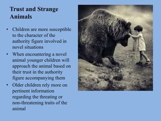 Trust and Strange
Animals
• Children are more susceptible
to the character of the
authority figure involved in
novel situations
• When encountering a novel
animal younger children will
approach the animal based on
their trust in the authority
figure accompanying them
• Older children rely more on
pertinent information
regarding the threating or
non-threatening traits of the
animal
 