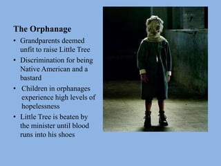 The Orphanage
• Grandparents deemed
unfit to raise Little Tree
• Discrimination for being
Native American and a
bastard
• Children in orphanages
experience high levels of
hopelessness
• Little Tree is beaten by
the minister until blood
runs into his shoes
 