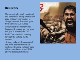 Resiliency
• The mental, physical, emotional
and behavioral ability to face and
cope with adversity, adapt to
change, recover, learn and grow
from setbacks (US Army)
• Granpa said “no matter what
happens, if you can stay on your
feet you’ll probably be OK.”
• Little Tree remained standing
through the lashing by the
minister
• A study in Israel demonstrated
that after implementation of
resiliency training children were
able to cope better with PTSD
effects from rocket attacks
 