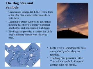 The Dog Star and
Symbols
• Granma and Granpa tell Little Tree to look
at the Dog Star whenever he wants to be
with them.
• Learning to attach symbols to conceptual
meaning has shown to improve spiritual
intelligence and imagination in children.
• The Dog Star provided a symbol for Little
Tree’s intimate contact with his loved
ones.
• Little Tree’s Grandparents pass
away shortly after they are
reunited.
• The Dog Star provides Little
Tree with a symbol of eternal
contact with his family.
 