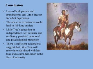 Conclusion
• Loss of both parents and
grandparents sets Little Tree up
for adult depression
• The abuse he experiences could
lead to life long anxiety
• Little Tree’s education in
independence, self-reliance and
resiliency provided emotional
and psychological protection
• There is sufficient evidence to
suggest that Little Tree will
move into adulthood with less
bias and a calm demeanor in the
face of adversity
 