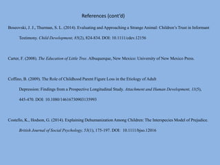 References (cont’d)
Boseovski, J. J., Thurman, S. L. (2014). Evaluating and Approaching a Strange Animal: Children’s Trust in Informant
Testimony. Child Development, 85(2), 824-834. DOI: 10.1111/cdev.12156
Carter, F. (2008). The Education of Little Tree. Albuquerque, New Mexico: University of New Mexico Press.
Coffino, B. (2009). The Role of Childhood Parent Figure Loss in the Etiology of Adult
Depression: Findings from a Prospective Longitudinal Study. Attachment and Human Development, 11(5),
445-470. DOI: 10.1080/14616730903135993
Costello, K., Hodson, G. (2014). Explaining Dehumanization Among Children: The Interspecies Model of Prejudice.
British Journal of Social Psychology, 53(1), 175-197. DOI: 10.1111/bjso.12016
 