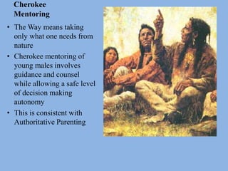 Cherokee
Mentoring
• The Way means taking
only what one needs from
nature
• Cherokee mentoring of
young males involves
guidance and counsel
while allowing a safe level
of decision making
autonomy
• This is consistent with
Authoritative Parenting
 