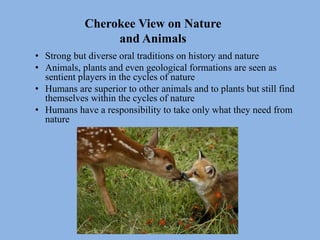 Cherokee View on Nature
and Animals
• Strong but diverse oral traditions on history and nature
• Animals, plants and even geological formations are seen as
sentient players in the cycles of nature
• Humans are superior to other animals and to plants but still find
themselves within the cycles of nature
• Humans have a responsibility to take only what they need from
nature
 