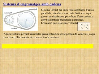 Sistema d’engranatges amb cadena Sistema format per dues rodes dentades d’eixos paral·lels, situades a una certa distància, i que giren simultàniament per efecte d’una cadena o corretja dentada engranada a ambdues. L’ecuació que relaciona velocitats és:  Aquest sistema permet transmetre grans potències sense pèrdua de velocitat, ja que no existeix lliscament entre cadena i roda dentada. 