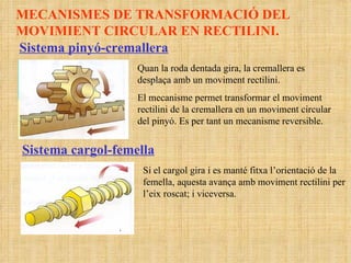 MECANISMES DE TRANSFORMACIÓ DEL MOVIMIENT CIRCULAR EN RECTILINI. Sistema pinyó-cremallera Quan la roda dentada gira, la cremallera es desplaça amb un moviment rectilini. El mecanisme permet transformar el moviment rectilini de la cremallera en un moviment circular del pinyó. Es per tant un mecanisme reversible. Sistema cargol-femella Si el cargol gira i es manté fitxa l’orientació de la femella, aquesta avança amb moviment rectilini per l’eix roscat; i viceversa.  