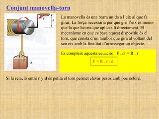 Conjunt manovella-torn La manovella és una barra unida a l’eix al que fa girar. La força necessària per que giri l’eix és menor que la que hauria que aplicar-li directament. El mecanisme en que es basa aquest dispositiu és el torn, que consta d’un tambor que gira al voltant del seu eix amb la finalitat d’arrossegar un objecte.  Es compleix aquesta ecuació:  F . d  = R . r  F = R . r / d   Si la relació entre  r  y  d  és petita el torn permet elevar pesos amb poc esforç. 