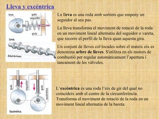 Lleva y excèntrica La ll eva  es una roda amb sortints que empeny un seguidor al seu pas. La lleva transforma el moviment de rotació de la roda en un moviment lineal alternatiu del seguidor o vareta, que recorre el perfil de la lleva quan aquesta gira. Un conjunt de lleves col·locades sobre el mateix eix es denomina  arbre de lleves . S'utilitza en els motors de combustió per regular automàticament l’apertura i tancament de les vàlvules. L’ excèntrica  és una roda l’eix de gir del qual no coincideix amb el centre de la circumferència. Transforma el moviment de rotació de la roda en un moviment lineal alternatiu de la bareta. 