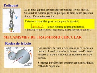 Polispast És un tipus especial de muntatge de politges fitxes i mòbils. Consta d’un nombre parell de politges, la mitat de les quals són fitxes, i l’altre mitat mòbils. Es troba en equilibri quan es compleix la igualtat:  F = R/ 2 n   n es el nombre de politges mòbils Té múltiples aplicacions: ascensors, muntacàrregues, grues... MECANISMES DE TRASMISSIÓ CIRCULAR Rodes de fricció Són sistemes de dues o més rodes que es troben en contacte. Una de les rodes és la motriu o d’entrada, aquesta en moure’s provoca el moviment de la de sortida.  S’empren per fabricar i arrastrar xapes metàl·liques, rotllos de paper, etc. 