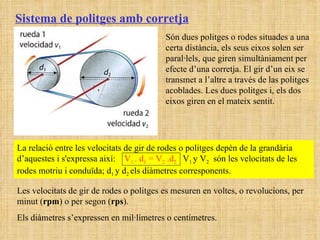Sistema de politges amb corretja Són dues politges o rodes situades a una certa distància, els seus eixos solen ser paral·lels, que giren simultàniament per efecte d’una corretja. El gir d’un eix se transmet a l’altre a través de las politges acoblades. Les dues politges i, els dos eixos giren en el mateix sentit.  La relació entre les velocitats de gir de rodes o politges depèn de la grandària d’aquestes i s'expressa així:  V 1  . d 1  = V 2  .d 2  V 1  y V 2   són les velocitats de les rodes motriu i conduïda; d 1  y d 2  els diàmetres corresponents. Les velocitats de gir de rodes o politges es mesuren en voltes, o revolucions, per minut ( rpm ) o per segon ( rps ).  Els diàmetres s’expressen en mil·límetres o centímetres. 