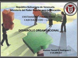 República Bolivariana de Venezuela.
Ministerio del Poder Popular para la Educación.

          Universidad Fermín Toro
           CABUDARE Edo – Lara



       DESARROLLO ORGANIZACIONAL




                              Alumno: Teonell E. Rodríguez C.
                                    V-14.399.617
 