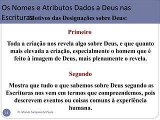Os Nomes e Atributos Dados a Deus nas
EscrituraM
s otivos das Designações sobre Deus:
Primeiro
Toda a criação nos revela algo sobre Deus, e que quanto
mais elevada a criação, especialmente o homem que é
feito à imagem de Deus, mais plenamente o revela.
Segundo
Mostra que tudo o que sabemos sobre Deus segundo as
Escrituras nos vem em termos que compreendemos, pois
descrevem eventos ou coisas comuns à experiência
humana.
Pr. Moisés Sampaio de Paula
13
 