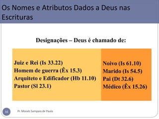 Designações – Deus é chamado de:
Juiz e Rei (Is 33.22)
Homem de guerra (Êx 15.3)
Arquiteto e Edificador (Hb 11.10)
Pastor (Sl 23.1)
Noivo (Is 61.10)
Marido (Is 54.5)
Pai (Dt 32.6)
Médico (Êx 15.26)
Os Nomes e Atributos Dados a Deus nas
Escrituras
Pr. Moisés Sampaio de Paula
16
 