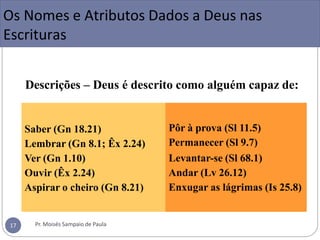 Descrições – Deus é descrito como alguém capaz de:
Saber (Gn 18.21)
Lembrar (Gn 8.1; Êx 2.24)
Ver (Gn 1.10)
Ouvir (Êx 2.24)
Aspirar o cheiro (Gn 8.21)
Pôr à prova (Sl 11.5)
Permanecer (Sl 9.7)
Levantar-se (Sl 68.1)
Andar (Lv 26.12)
Enxugar as lágrimas (Is 25.8)
Os Nomes e Atributos Dados a Deus nas
Escrituras
Pr. Moisés Sampaio de Paula
17
 
